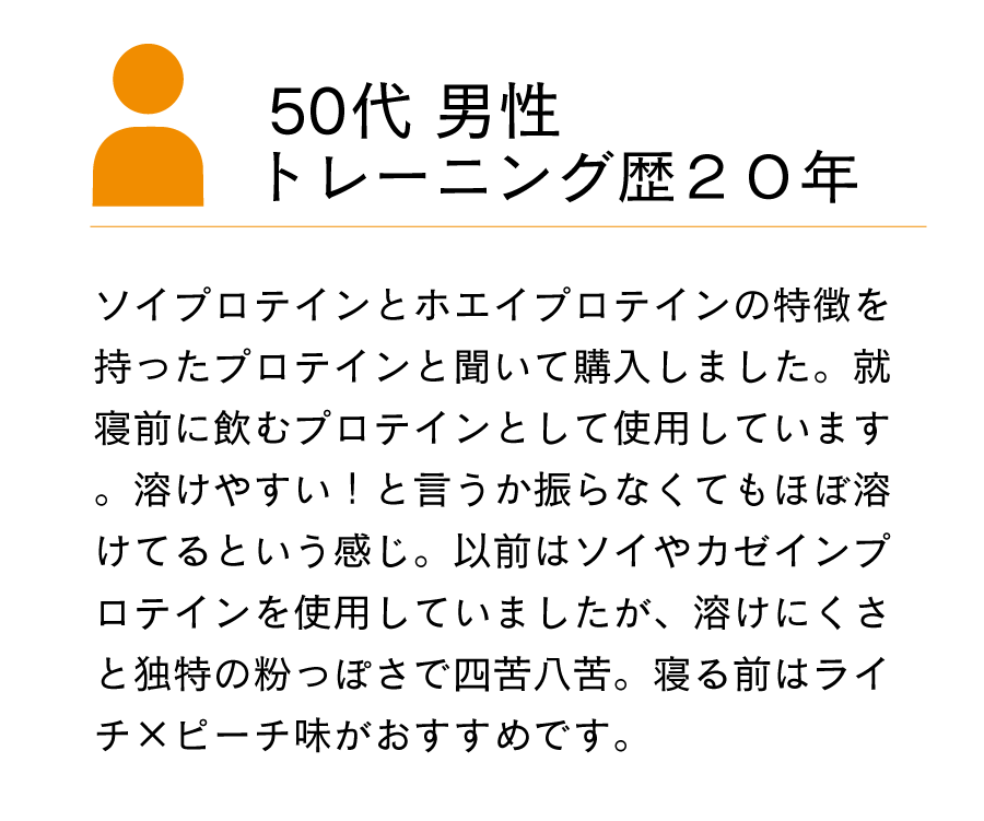 ソイプロテインとホエイプロテインの特徴を持ったプロテインと聞いて購入しました。就寝前に飲むプロテインとして使用しています。溶けやすい！と言うか振らなくてもほぼ溶けてるという感じ。以前はソイやカゼインプロテインを使用していましたが、溶けにくさと独特の粉っぽさで四苦八苦。寝る前はライチ×ピーチ味がおすすめです。