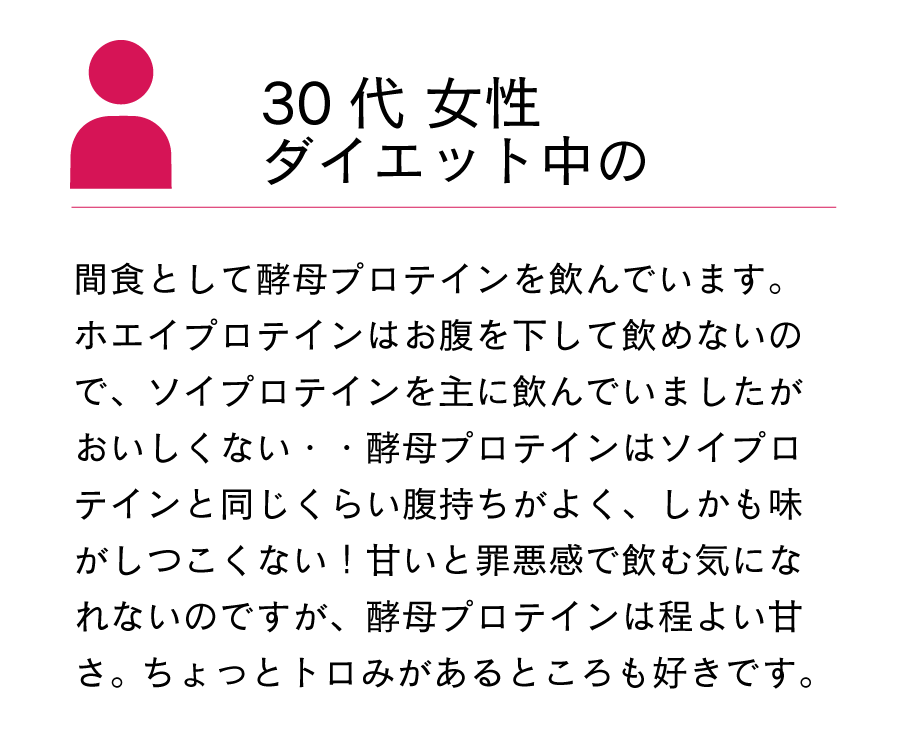 間食として酵母プロテインを飲んでいます。ホエイプロテインはお腹を下して飲めないので、ソイプロテインを主に飲んでいましたがおいしくない・・酵母プロテインはソイプロテインと同じくらい腹持ちがよく、しかも味がしつこくない！甘いと罪悪感で飲む気になれないのですが、酵母プロテインは程よい甘さ。ちょっとトロみがあるところも好きです。